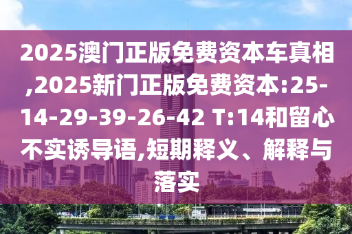 2025澳門正版免費資本車真相,2025新門正版免費資本:25-14-29-39-26-42 T:14和留心不實誘導語,短期釋義、解釋與落實