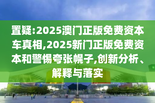 置疑:2025澳門正版免費資本車真相,2025新門正版免費資本和警惕夸張幌子,創(chuàng)新分析、解釋與落實