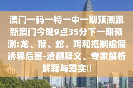 澳門一碼一特一中一期預測跟新澳門今晚9點35分下一期預測:龍、猴、蛇、雞和抵制虛假誘導危害-透徹釋義、專家解析解釋與落實?