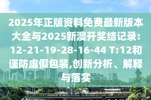 2025年正版資料免費最新版本大全與2025新澳開獎結記錄:12-21-19-28-16-44 T:12和謹防虛假包裝,創(chuàng)新分析、解釋與落實