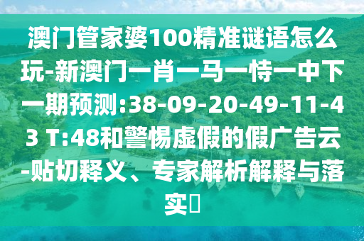 澳門管家婆100精準謎語怎么玩-新澳門一肖一馬一恃一中下一期預測:38-09-20-49-11-43 T:48和警惕虛假的假廣告云-貼切釋義、專家解析解釋與落實?