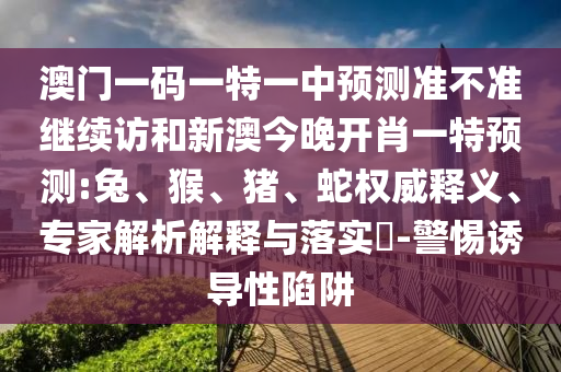澳門一碼一特一中預(yù)測準(zhǔn)不準(zhǔn)繼續(xù)訪和新澳今晚開肖一特預(yù)測:兔、猴、豬、蛇權(quán)威釋義、專家解析解釋與落實(shí)?-警惕誘導(dǎo)性陷阱