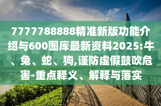7777788888精準(zhǔn)新版功能介紹與600圖庫最新資料2025:牛、兔、蛇、狗,謹(jǐn)防虛假鼓吹危害-重點(diǎn)釋義、解釋與落實(shí)