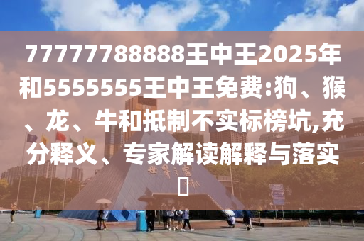 77777788888王中王2025年和5555555王中王免費(fèi):狗、猴、龍、牛和抵制不實(shí)標(biāo)榜坑,充分釋義、專家解讀解釋與落實(shí)?