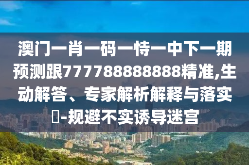 澳門一肖一碼一恃一中下一期預(yù)測跟777788888888精準(zhǔn),生動解答、專家解析解釋與落實?-規(guī)避不實誘導(dǎo)迷宮