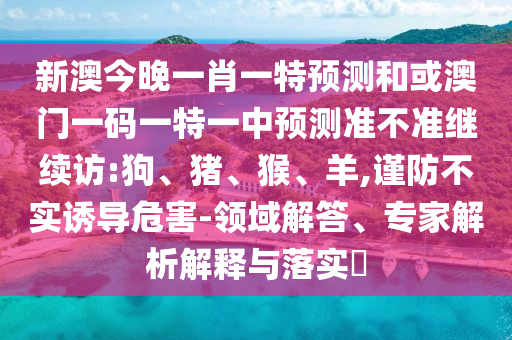 新澳今晚一肖一特預(yù)測和或澳門一碼一特一中預(yù)測準(zhǔn)不準(zhǔn)繼續(xù)訪:狗、豬、猴、羊,謹(jǐn)防不實誘導(dǎo)危害-領(lǐng)域解答、專家解析解釋與落實?