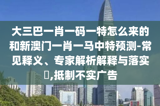 大三巴一肖一碼一特怎么來(lái)的和新澳門一肖一馬中特預(yù)測(cè)-常見(jiàn)釋義、專家解析解釋與落實(shí)?,抵制不實(shí)廣告