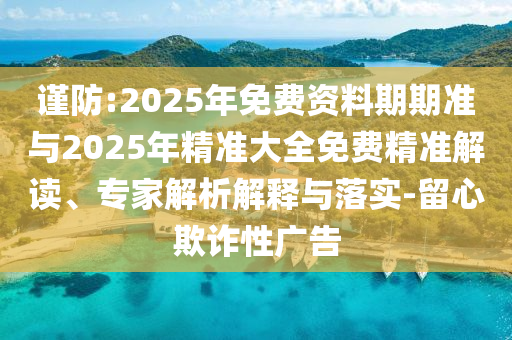 謹防:2025年免費資料期期準與2025年精準大全免費精準解讀、專家解析解釋與落實-留心欺詐性廣告
