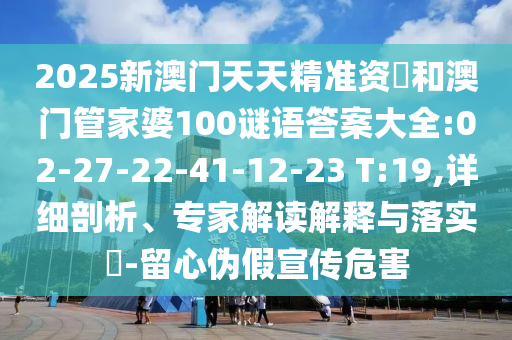 2025新澳門(mén)天天精準(zhǔn)資枓和澳門(mén)管家婆100謎語(yǔ)答案大全:02-27-22-41-12-23 T:19,詳細(xì)剖析、專(zhuān)家解讀解釋與落實(shí)?-留心偽假宣傳危害