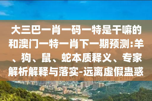 大三巴一肖一碼一特是干嘛的和澳門一特一肖下一期預(yù)測:羊、狗、鼠、蛇本質(zhì)釋義、專家解析解釋與落實(shí)-遠(yuǎn)離虛假蠱惑