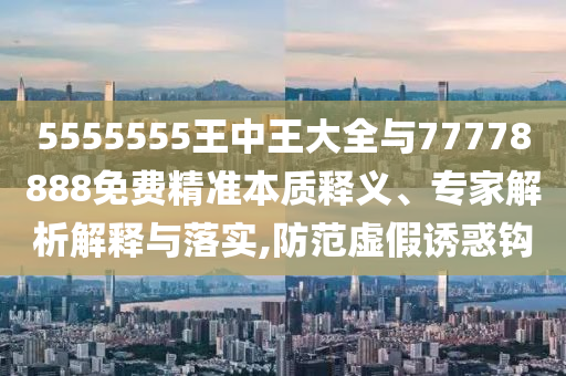 5555555王中王大全與77778888免費精準本質(zhì)釋義、專家解析解釋與落實,防范虛假誘惑鉤