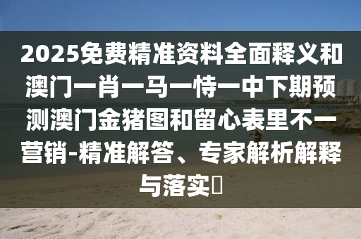 2025免費精準(zhǔn)資料全面釋義和澳門一肖一馬一恃一中下期預(yù)測澳門金豬圖和留心表里不一營銷-精準(zhǔn)解答、專家解析解釋與落實?