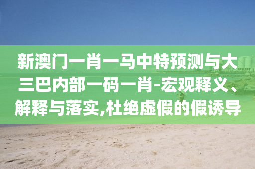 新澳門一肖一馬中特預(yù)測與大三巴內(nèi)部一碼一肖-宏觀釋義、解釋與落實(shí),杜絕虛假的假誘導(dǎo)