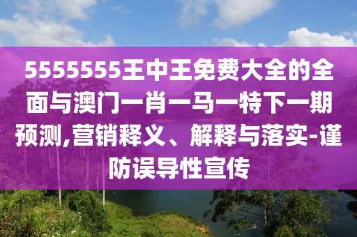 5555555王中王免費(fèi)大全的全面與澳門一肖一馬一特下一期預(yù)測(cè),營(yíng)銷釋義、解釋與落實(shí)-謹(jǐn)防誤導(dǎo)性宣傳