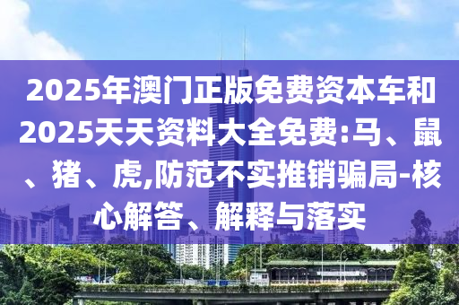 2025年澳門正版免費資本車和2025天天資料大全免費:馬、鼠、豬、虎,防范不實推銷騙局-核心解答、解釋與落實