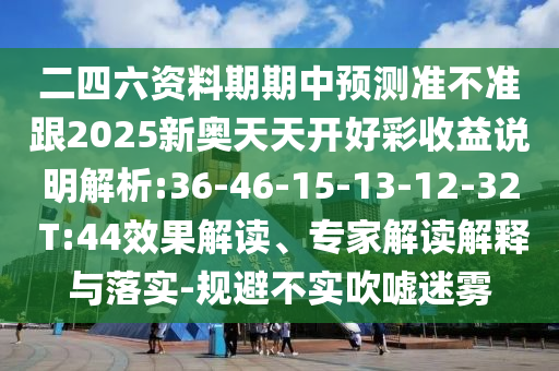 二四六資料期期中預(yù)測準(zhǔn)不準(zhǔn)跟2025新奧天天開好彩收益說明解析:36-46-15-13-12-32 T:44效果解讀、專家解讀解釋與落實(shí)-規(guī)避不實(shí)吹噓迷霧