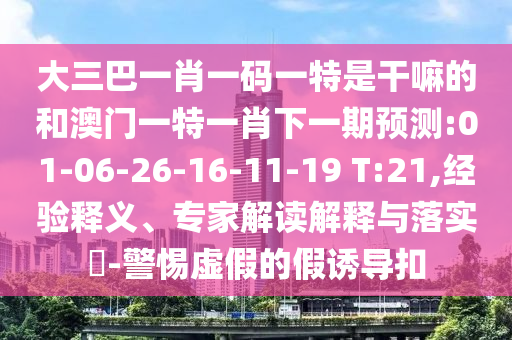 大三巴一肖一碼一特是干嘛的和澳門一特一肖下一期預(yù)測:01-06-26-16-11-19 T:21,經(jīng)驗釋義、專家解讀解釋與落實?-警惕虛假的假誘導(dǎo)扣