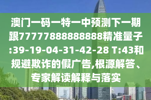 澳門一碼一特一中預(yù)測下一期跟77777888888888精準(zhǔn)量子:39-19-04-31-42-28 T:43和規(guī)避欺詐的假廣告,根源解答、專家解讀解釋與落實(shí)