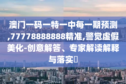 澳門一碼一特一中每一期預(yù)測,77778888888精準(zhǔn),警覺虛假美化-創(chuàng)意解答、專家解讀解釋與落實?