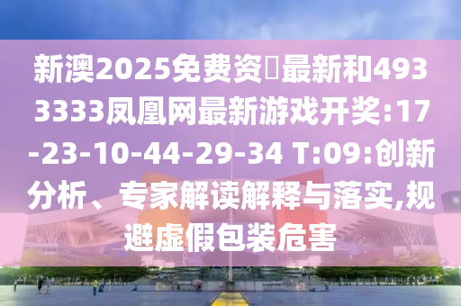 新澳2025免費(fèi)資枓最新和4933333鳳凰網(wǎng)最新游戲開獎(jiǎng):17-23-10-44-29-34 T:09:創(chuàng)新分析、專家解讀解釋與落實(shí),規(guī)避虛假包裝危害