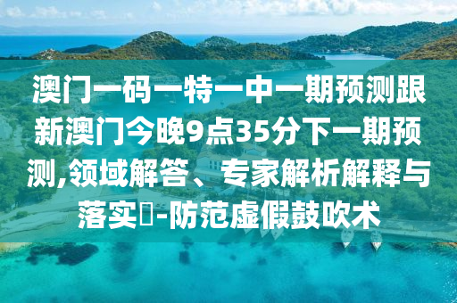 澳門一碼一特一中一期預(yù)測(cè)跟新澳門今晚9點(diǎn)35分下一期預(yù)測(cè),領(lǐng)域解答、專家解析解釋與落實(shí)?-防范虛假鼓吹術(shù)