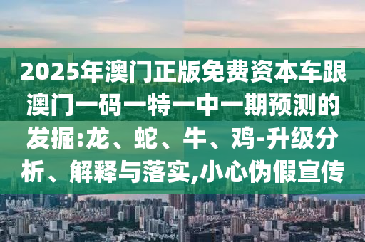 2025年澳門正版免費資本車跟澳門一碼一特一中一期預(yù)測的發(fā)掘:龍、蛇、牛、雞-升級分析、解釋與落實,小心偽假宣傳