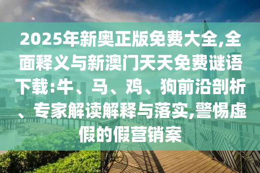 2025年新奧正版免費大全,全面釋義與新澳門天天免費謎語下載:牛、馬、雞、狗前沿剖析、專家解讀解釋與落實,警惕虛假的假營銷案