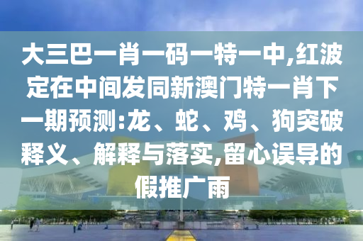 大三巴一肖一碼一特一中,紅波定在中間發(fā)同新澳門特一肖下一期預測:龍、蛇、雞、狗突破釋義、解釋與落實,留心誤導的假推廣雨