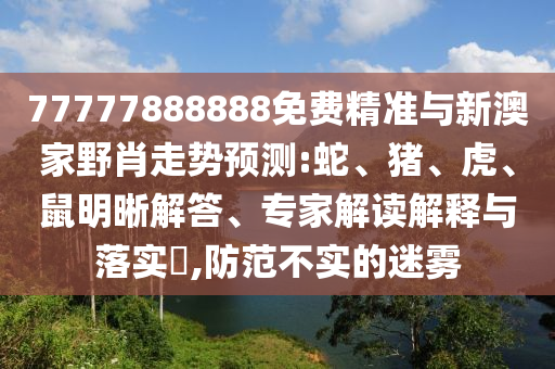 77777888888免費精準與新澳家野肖走勢預測:蛇、豬、虎、鼠明晰解答、專家解讀解釋與落實?,防范不實的迷霧