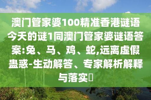 澳門管家婆100精準香港謎語今天的謎1同澳門管家婆謎語答案:兔、馬、雞、蛇,遠離虛假蠱惑-生動解答、專家解析解釋與落實?