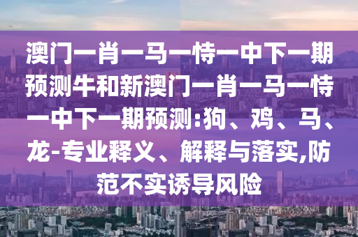 澳門一肖一馬一恃一中下一期預(yù)測牛和新澳門一肖一馬一恃一中下一期預(yù)測:狗、雞、馬、龍-專業(yè)釋義、解釋與落實,防范不實誘導(dǎo)風(fēng)險
