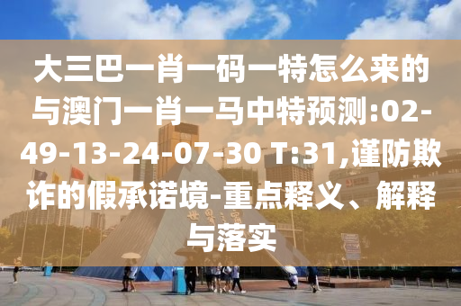 大三巴一肖一碼一特怎么來的與澳門一肖一馬中特預(yù)測(cè):02-49-13-24-07-30 T:31,謹(jǐn)防欺詐的假承諾境-重點(diǎn)釋義、解釋與落實(shí)