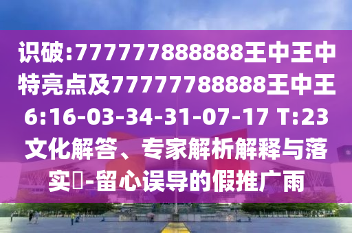 識破:777777888888王中王中特亮點(diǎn)及77777788888王中王6:16-03-34-31-07-17 T:23文化解答、專家解析解釋與落實(shí)?-留心誤導(dǎo)的假推廣雨