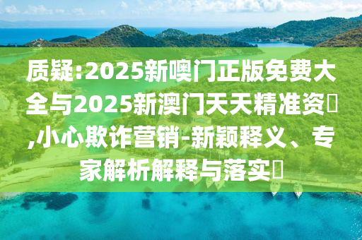 質疑:2025新噢門正版免費大全與2025新澳門天天精準資枓,小心欺詐營銷-新穎釋義、專家解析解釋與落實?