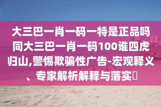大三巴一肖一碼一特是正品嗎同大三巴一肖一碼100誰四虎歸山,警惕欺騙性廣告-宏觀釋義、專家解析解釋與落實?