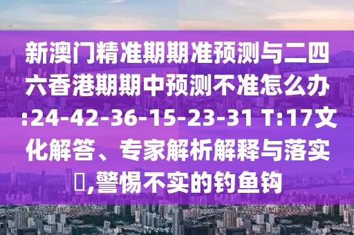 新澳門精準期期準預(yù)測與二四六香港期期中預(yù)測不準怎么辦:24-42-36-15-23-31 T:17文化解答、專家解析解釋與落實?,警惕不實的釣魚鉤
