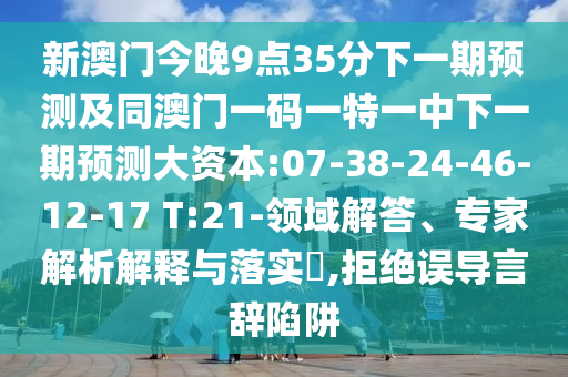 新澳門今晚9點35分下一期預(yù)測及同澳門一碼一特一中下一期預(yù)測大資本:07-38-24-46-12-17 T:21-領(lǐng)域解答、專家解析解釋與落實?,拒絕誤導(dǎo)言辭陷阱