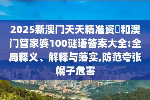 2025新澳門天天精準(zhǔn)資枓和澳門管家婆100謎語答案大全:全局釋義、解釋與落實(shí),防范夸張幌子危害