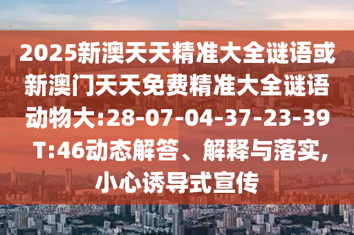 2025新澳天天精準(zhǔn)大全謎語或新澳門天天免費(fèi)精準(zhǔn)大全謎語動物大:28-07-04-37-23-39 T:46動態(tài)解答、解釋與落實,小心誘導(dǎo)式宣傳