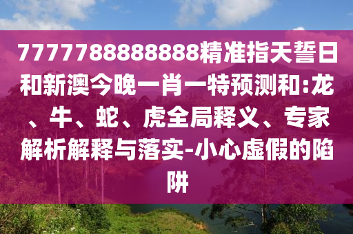 7777788888888精準(zhǔn)指天誓日和新澳今晚一肖一特預(yù)測和:龍、牛、蛇、虎全局釋義、專家解析解釋與落實-小心虛假的陷阱