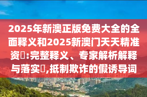 2025年新澳正版免費大全的全面釋義和2025新澳門天天精準資枓:完整釋義、專家解析解釋與落實?,抵制欺詐的假誘導詞