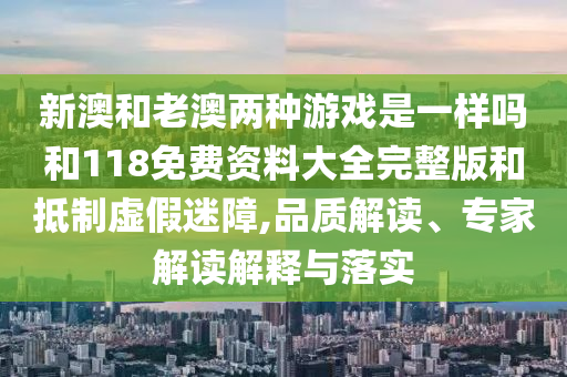 新澳和老澳兩種游戲是一樣嗎和118免費資料大全完整版和抵制虛假迷障,品質(zhì)解讀、專家解讀解釋與落實