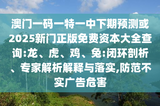澳門一碼一特一中下期預(yù)測(cè)或2025新門正版免費(fèi)資本大全查詢:龍、虎、雞、兔:閉環(huán)剖析、專家解析解釋與落實(shí),防范不實(shí)廣告危害