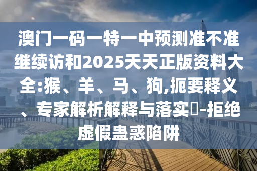 澳門一碼一特一中預(yù)測準(zhǔn)不準(zhǔn)繼續(xù)訪和2025天天正版資料大全:猴、羊、馬、狗,扼要釋義、專家解析解釋與落實?-拒絕虛假蠱惑陷阱