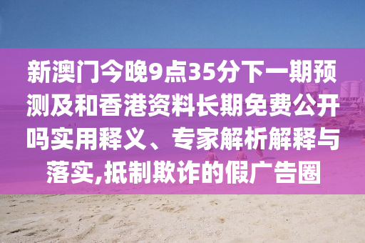 新澳門今晚9點(diǎn)35分下一期預(yù)測(cè)及和香港資料長(zhǎng)期免費(fèi)公開嗎實(shí)用釋義、專家解析解釋與落實(shí),抵制欺詐的假?gòu)V告圈