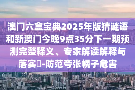 澳門六盒寶典2025年版猜謎語和新澳門今晚9點35分下一期預(yù)測完整釋義、專家解讀解釋與落實?-防范夸張幌子危害