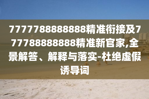 7777788888888精準銜接及777788888888精準新官家,全景解答、解釋與落實-杜絕虛假誘導詞