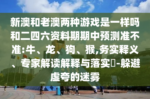 新澳和老澳兩種游戲是一樣嗎和二四六資料期期中預(yù)測準(zhǔn)不準(zhǔn):牛、龍、狗、猴,務(wù)實(shí)釋義、專家解讀解釋與落實(shí)?-躲避虛夸的迷霧