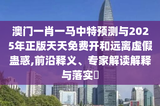 澳門一肖一馬中特預測與2025年正版天天免費開和遠離虛假蠱惑,前沿釋義、專家解讀解釋與落實?