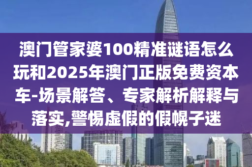 澳門管家婆100精準(zhǔn)謎語怎么玩和2025年澳門正版免費(fèi)資本車-場景解答、專家解析解釋與落實,警惕虛假的假幌子迷